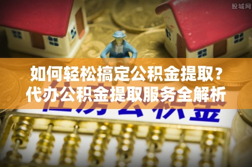 陆丰如何轻松搞定公积金提取？代办公积金提取服务全解析