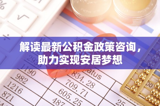陆丰解读最新公积金政策咨询，助力实现安居梦想