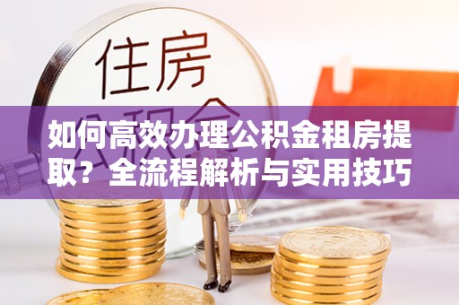陆丰如何高效办理公积金租房提取？全流程解析与实用技巧