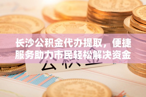 陆丰长沙公积金代办提取，便捷服务助力市民轻松解决资金需求