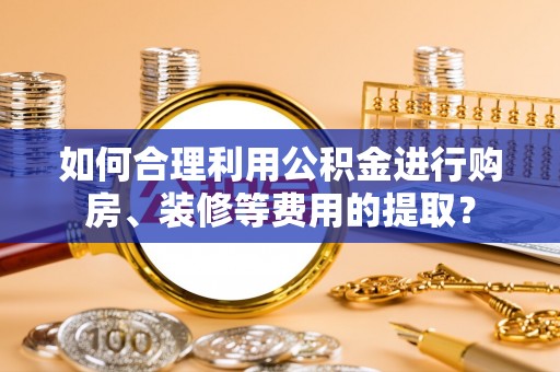 陆丰如何合理利用公积金进行购房、装修等费用的提取？