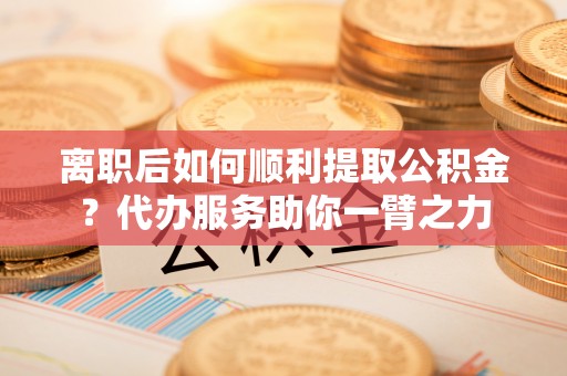 陆丰离职后如何顺利提取公积金？代办服务助你一臂之力