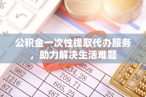 陆丰公积金一次性提取代办服务，助力解决生活难题