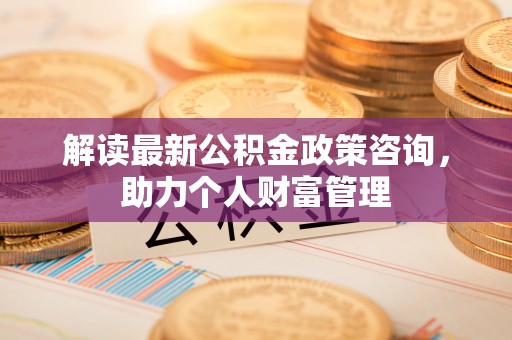 陆丰解读最新公积金政策咨询，助力个人财富管理