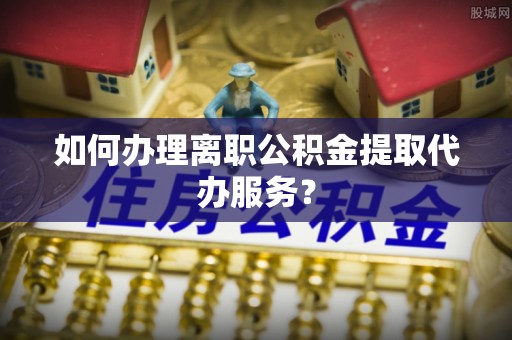 陆丰如何办理离职公积金提取代办服务？