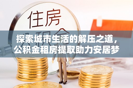 陆丰探索城市生活的解压之道，公积金租房提取助力安居梦想