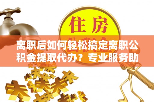陆丰离职后如何轻松搞定离职公积金提取代办？专业服务助你一臂之力
